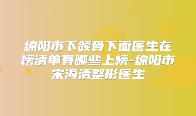 绵阳市下颌骨下面医生在榜清单有哪些上榜-绵阳市宋海清整形医生