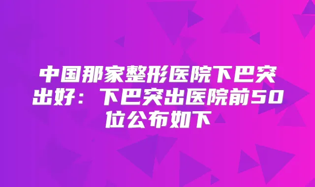 中国那家整形医院下巴突出好：下巴突出医院前50位公布如下
