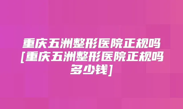 重庆五洲整形医院正规吗[重庆五洲整形医院正规吗多少钱]