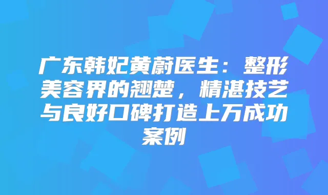 广东韩妃黄蔚医生：整形美容界的翘楚，精湛技艺与良好口碑打造上万成功案例