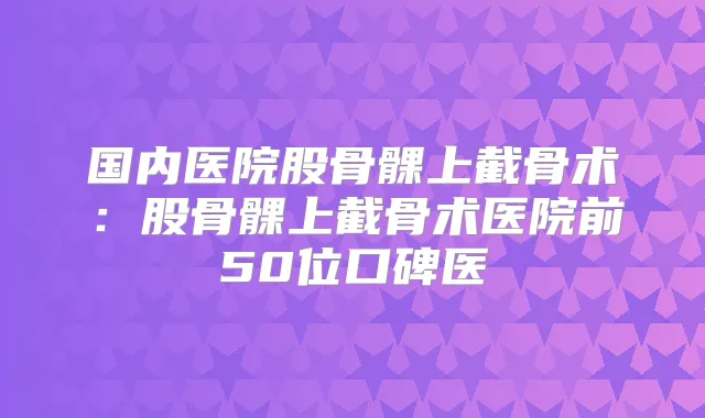 国内医院股骨髁上截骨术：股骨髁上截骨术医院前50位口碑医