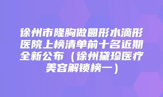 徐州市隆胸做圆形水滴形医院上榜清单前十名近期全新公布（徐州黛珍医疗美容解锁榜一）