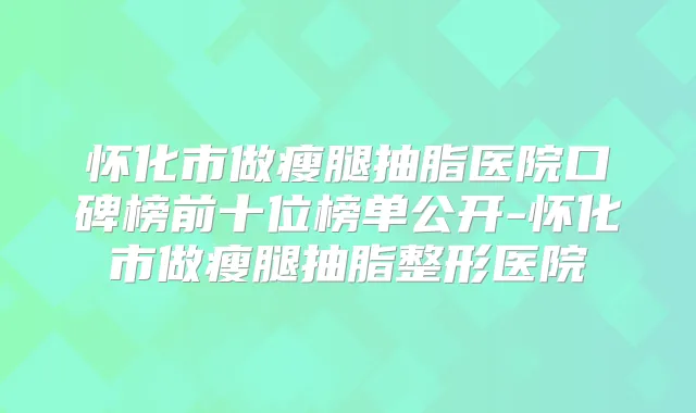 怀化市做瘦腿抽脂医院口碑榜前十位榜单公开-怀化市做瘦腿抽脂整形医院