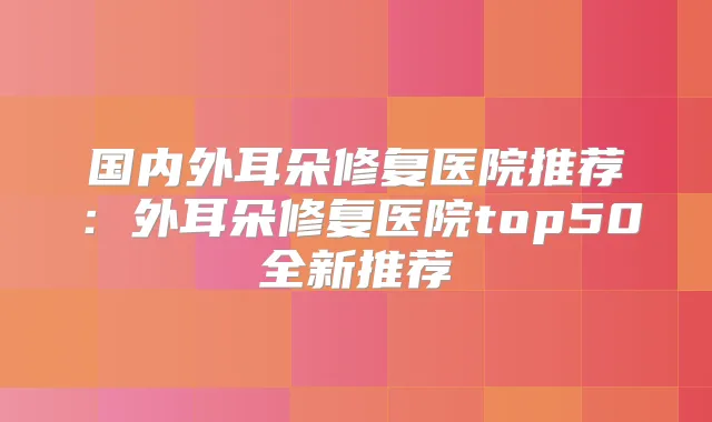 国内外耳朵修复医院推荐：外耳朵修复医院top50全新推荐