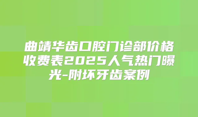 曲靖华齿口腔门诊部价格收费表2025人气热门曝光-附坏牙齿案例