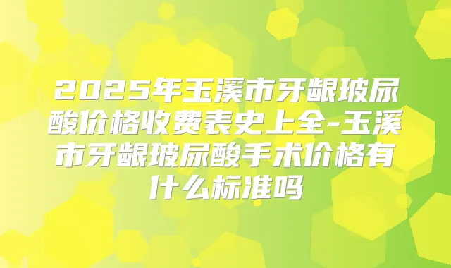 2025年玉溪市牙龈玻尿酸价格收费表史上全-玉溪市牙龈玻尿酸手术价格有什么标准吗