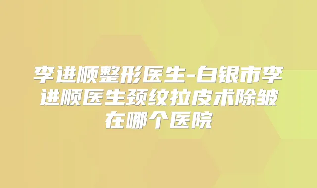 李进顺整形医生-白银市李进顺医生颈纹拉皮术除皱在哪个医院