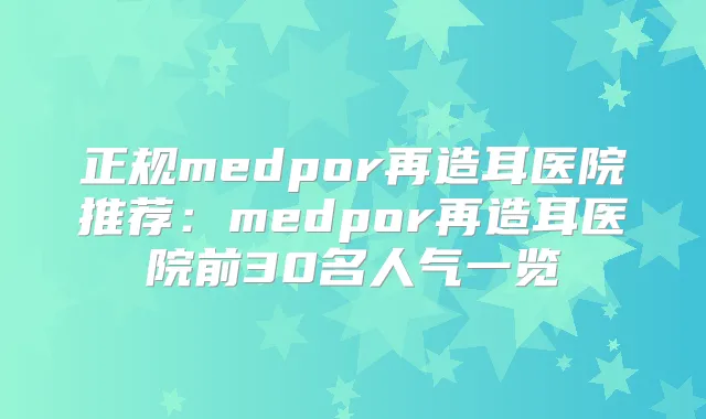 正规medpor再造耳医院推荐：medpor再造耳医院前30名人气一览