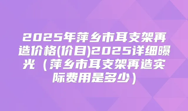 2025年萍乡市耳支架再造价格(价目)2025详细曝光（萍乡市耳支架再造实际费用是多少）