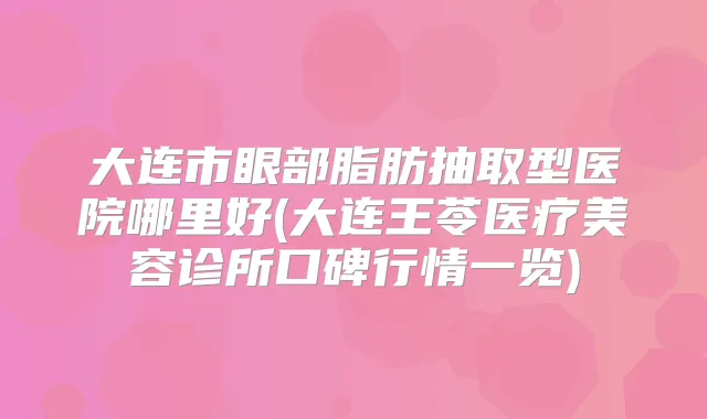 大连市眼部脂肪抽取型医院哪里好(大连王苓医疗美容诊所口碑行情一览)