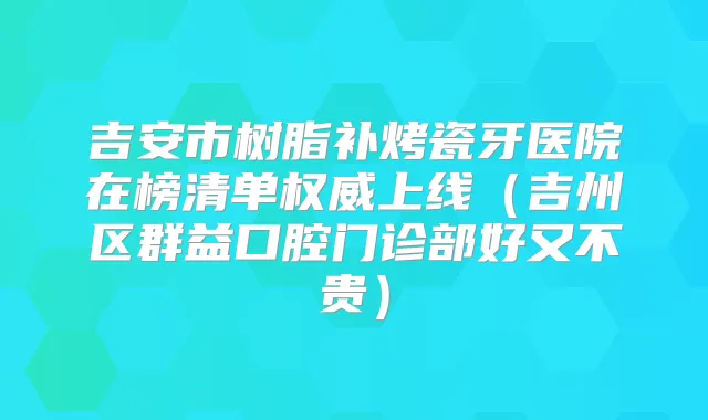 吉安市树脂补烤瓷牙医院在榜清单上线(吉州区群益口腔门诊部好又不贵)