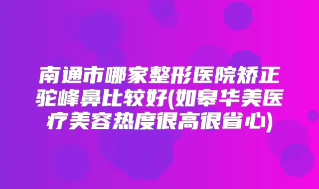 南通市哪家整形医院矫正驼峰鼻比较好(如皋华美医疗美容热度很高很省心)