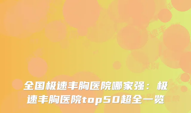 全国极速丰胸医院哪家强：极速丰胸医院top50超全一览