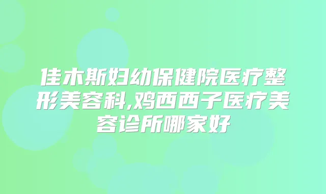 佳木斯妇幼保健院医疗整形美容科,鸡西西子医疗美容诊所哪家好