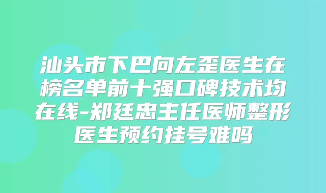 汕头市下巴向左歪医生在榜名单前十强口碑技术均在线-郑廷忠主任医师整形医生预约挂号难吗
