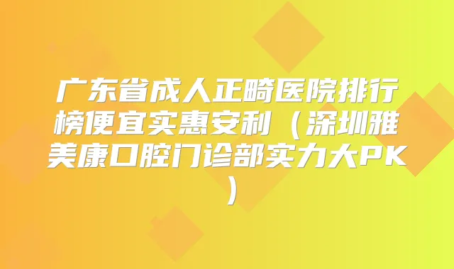 广东省成人正畸医院排行榜便宜实惠安利（深圳雅美康口腔门诊部实力大PK）