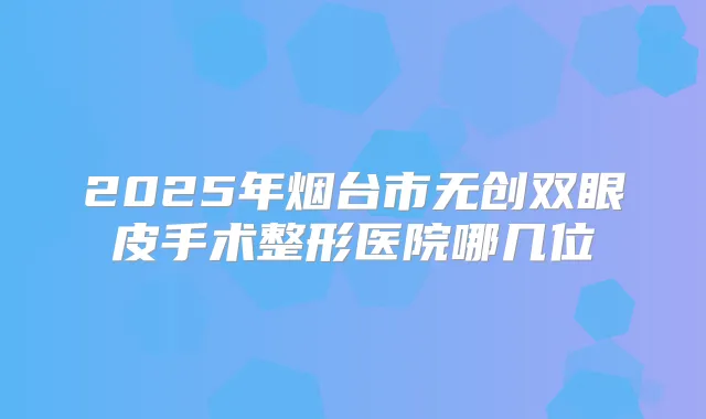 2025年烟台市无创双眼皮手术整形医院哪几位