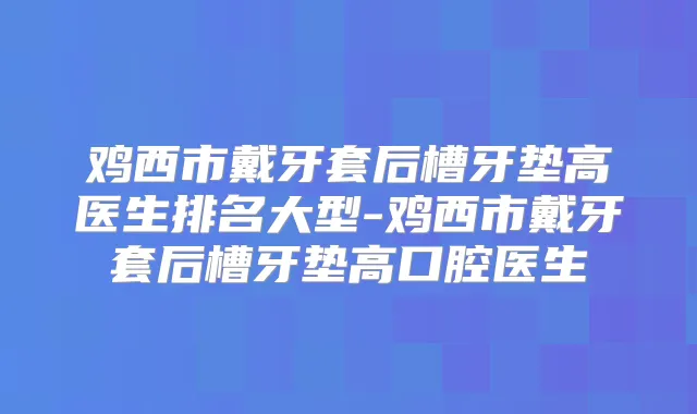 鸡西市戴牙套后槽牙垫高医生排名大型-鸡西市戴牙套后槽牙垫高口腔医生