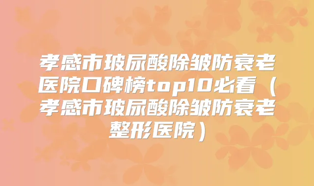 孝感市玻尿酸除皱防衰老医院口碑榜top10必看（孝感市玻尿酸除皱防衰老整形医院）