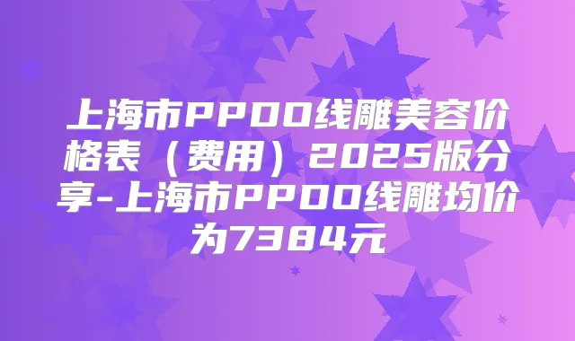 上海市PPDO线雕美容价格表（费用）2025版分享-上海市PPDO线雕均价为7384元