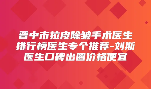 晋中市拉皮除皱手术医生排行榜医生专个推荐-刘斯医生口碑出圈价格便宜