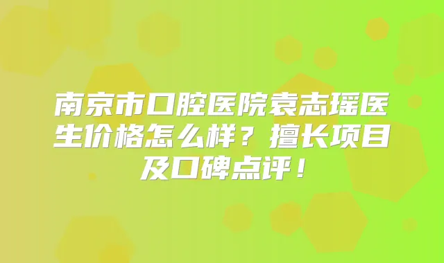 南京市口腔医院袁志瑶医生价格怎么样？擅长项目及口碑点评！