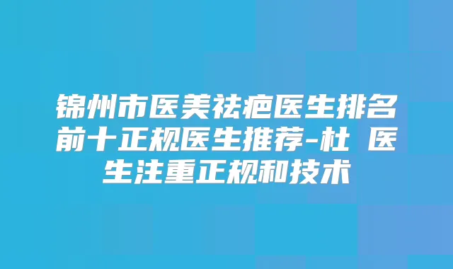 锦州市医美祛疤医生排名前十正规医生推荐-杜暘医生注重正规和技术