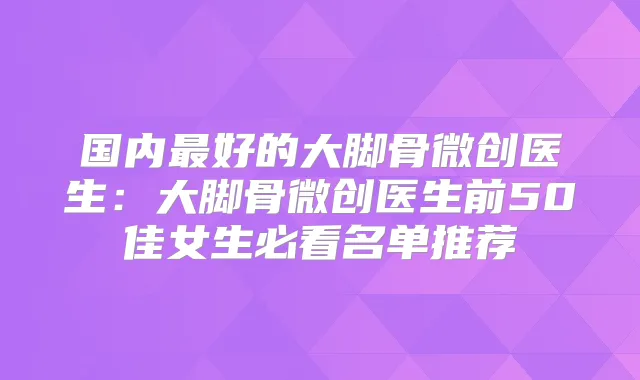 国内好的大脚骨微创医生：大脚骨微创医生前50佳女生必看名单推荐