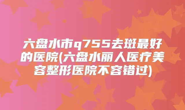 六盘水市q755去斑好的医院(六盘水丽人医疗美容整形医院不容错过)