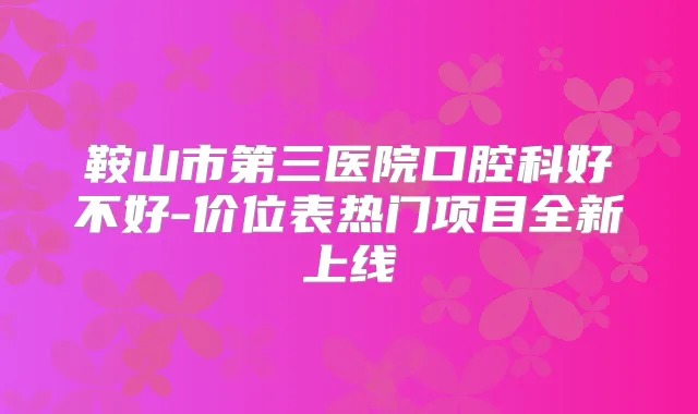 鞍山市第三医院口腔科好不好-价位表热门项目全新上线