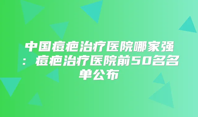 中国痘疤医院哪家强：痘疤医院前50名名单公布