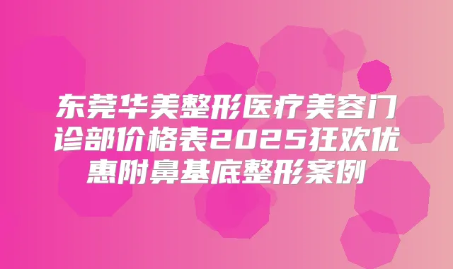 东莞华美整形医疗美容门诊部价格表2025狂欢优惠附鼻基底整形案例