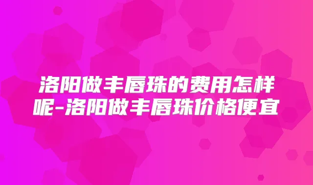 洛阳做丰唇珠的费用怎样呢-洛阳做丰唇珠价格便宜