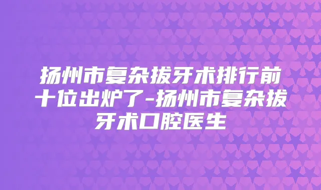 扬州市复杂拔牙术排行前十位出炉了-扬州市复杂拔牙术口腔医生