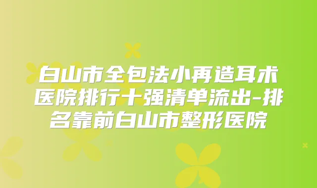 白山市全包法小再造耳术医院排行十强清单流出-排名靠前白山市整形医院