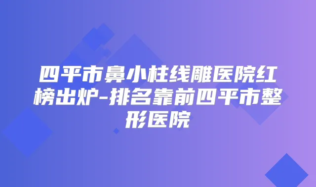 四平市鼻小柱线雕医院红榜出炉-排名靠前四平市整形医院