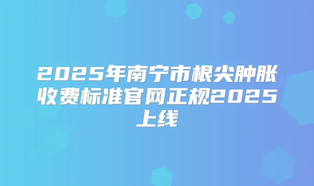 2025年南宁市根尖肿胀收费标准官网正规2025上线