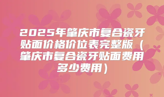 2025年肇庆市复合瓷牙贴面价格价位表完整版（肇庆市复合瓷牙贴面费用多少费用）