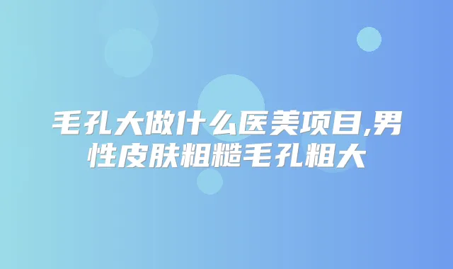毛孔大做什么医美项目,男性皮肤粗糙毛孔粗大