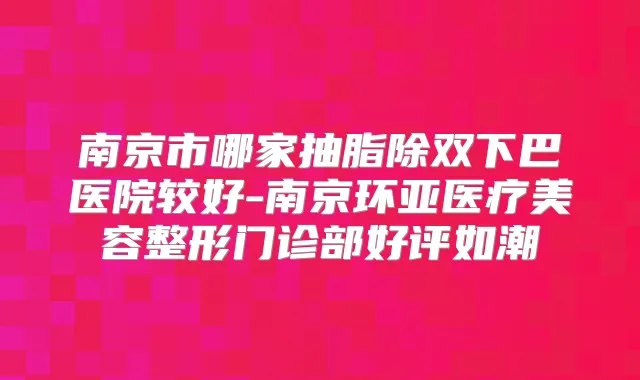 南京市哪家抽脂除双下巴医院较好-南京环亚医疗美容整形门诊部好评如潮