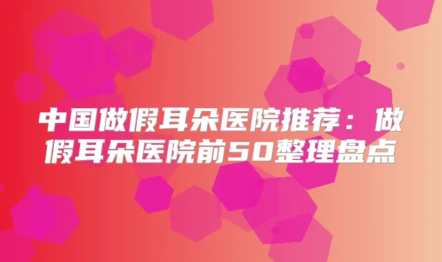 中国做假耳朵医院推荐：做假耳朵医院前50整理盘点