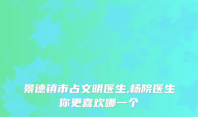 景德镇市占文明医生,杨院医生你更喜欢哪一个