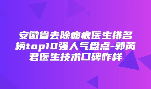 安徽省去除瘢痕医生排名榜top10强人气盘点-郭芮君医生技术口碑咋样
