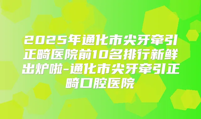 2025年通化市尖牙牵引正畸医院前10名排行新鲜出炉啦-通化市尖牙牵引正畸口腔医院