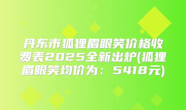 丹东市狐狸眉眼笑价格收费表2025全新出炉(狐狸眉眼笑均价为：5418元)