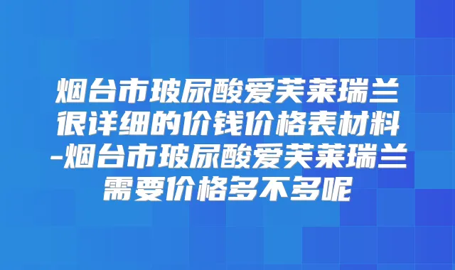 烟台市玻尿酸爱芙莱瑞兰很详细的价钱价格表材料-烟台市玻尿酸爱芙莱瑞兰需要价格多不多呢