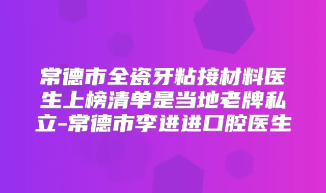 常德市全瓷牙粘接材料医生上榜清单是当地老牌私立-常德市李进进口腔医生
