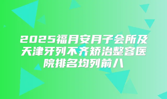 2025福月安月子会所及天津牙列不齐矫治整容医院排名均列前八