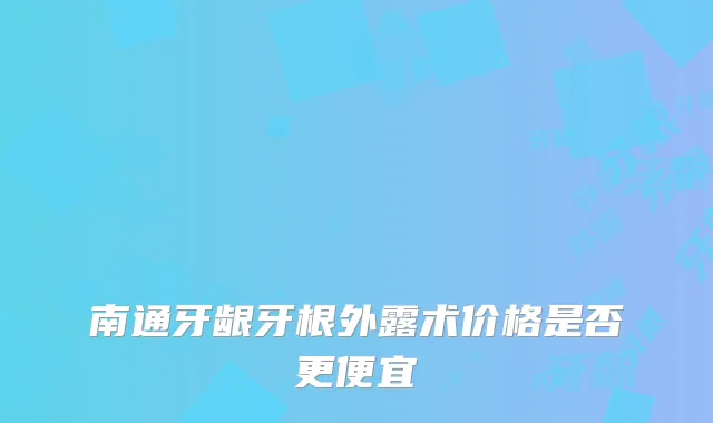 南通牙龈牙根外露术价格是否更便宜