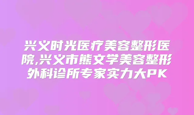 兴义时光医疗美容整形医院,兴义市熊文学美容整形外科诊所专家实力大PK